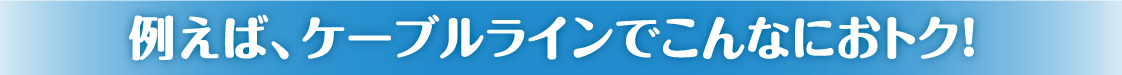例えば、ケーブルラインでこんなにおトク！