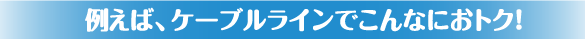 例えば、ケーブルラインでこんなにおトク！